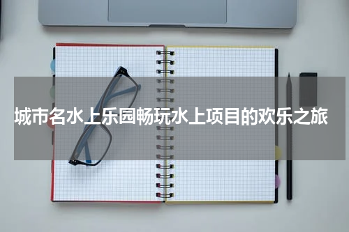  城市名水上乐园畅玩水上项目的欢乐之旅