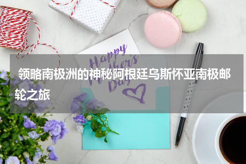  领略南极洲的神秘阿根廷乌斯怀亚南极邮轮之旅