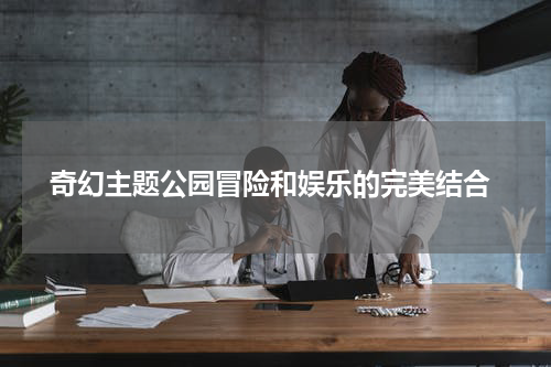  奇幻主题公园冒险和娱乐的完美结合