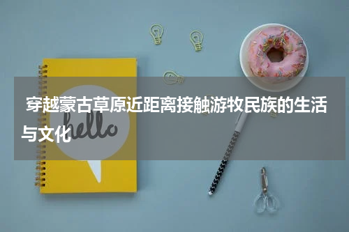  穿越蒙古草原近距离接触游牧民族的生活与文化