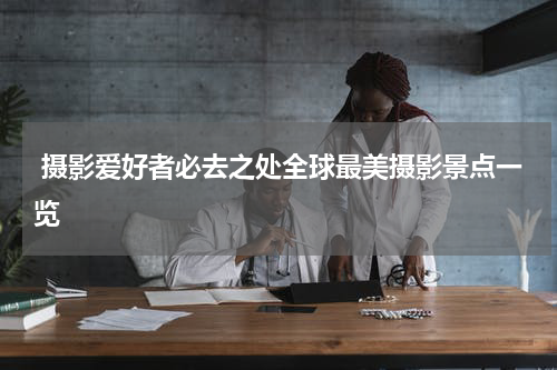  摄影爱好者必去之处全球最美摄影景点一览