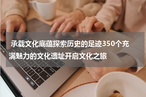  承载文化底蕴探索历史的足迹350个充满魅力的文化遗址开启文化之旅