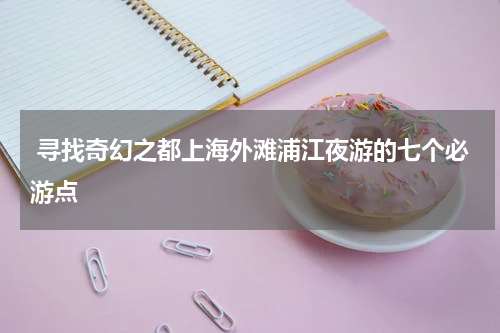  寻找奇幻之都上海外滩浦江夜游的七个必游点