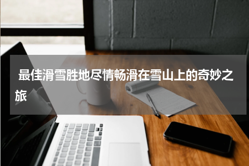  最佳滑雪胜地尽情畅滑在雪山上的奇妙之旅