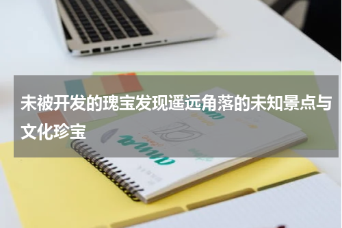 未被开发的瑰宝发现遥远角落的未知景点与文化珍宝