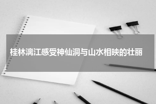  桂林漓江感受神仙洞与山水相映的壮丽