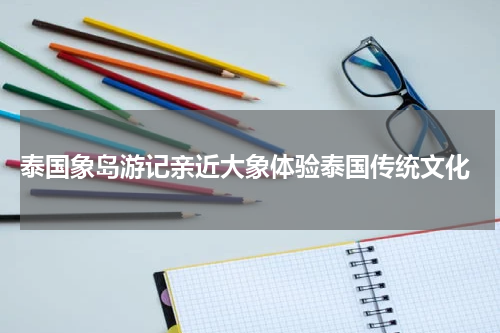  泰国象岛游记亲近大象体验泰国传统文化