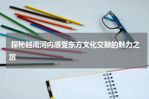  探秘越南河内感受东方文化交融的魅力之旅