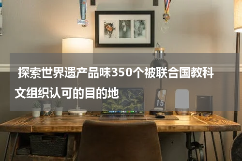  探索世界遗产品味350个被联合国教科文组织认可的目的地
