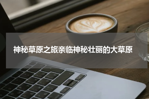 神秘草原之旅亲临神秘壮丽的大草原