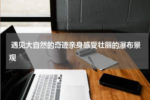  遇见大自然的奇迹亲身感受壮丽的瀑布景观