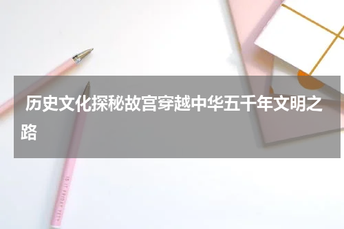  历史文化探秘故宫穿越中华五千年文明之路