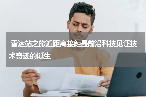  雷达站之旅近距离接触最前沿科技见证技术奇迹的诞生