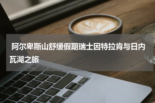  阿尔卑斯山舒缓假期瑞士因特拉肯与日内瓦湖之旅
