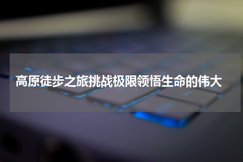  高原徒步之旅挑战极限领悟生命的伟大