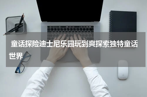  童话探险迪士尼乐园玩到爽探索独特童话世界