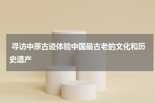  寻访中原古迹体验中国最古老的文化和历史遗产