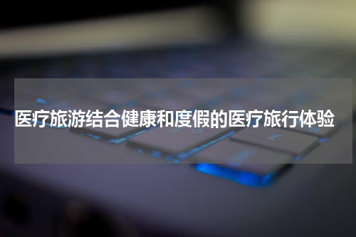  医疗旅游结合健康和度假的医疗旅行体验