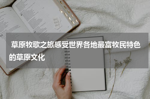  草原牧歌之旅感受世界各地最富牧民特色的草原文化