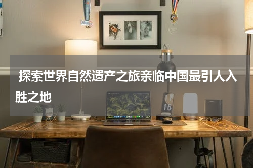 探索世界自然遗产之旅亲临中国最引人入胜之地