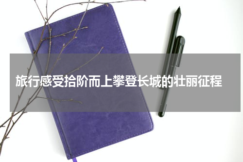  旅行感受拾阶而上攀登长城的壮丽征程