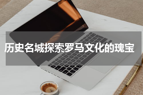  历史名城探索罗马文化的瑰宝
