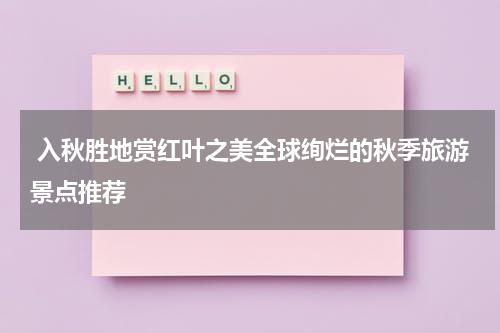  入秋胜地赏红叶之美全球绚烂的秋季旅游景点推荐