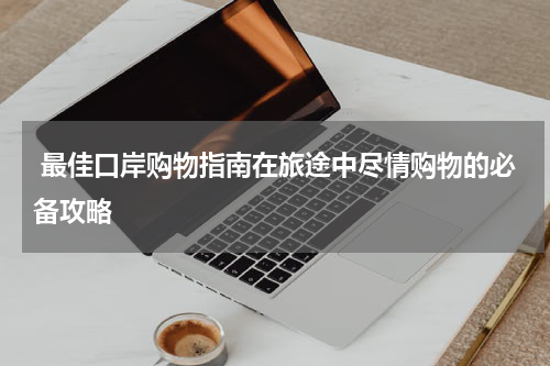  最佳口岸购物指南在旅途中尽情购物的必备攻略