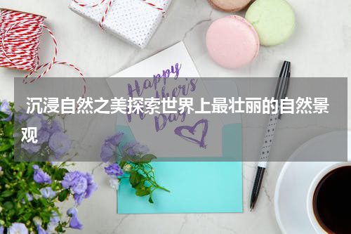  沉浸自然之美探索世界上最壮丽的自然景观