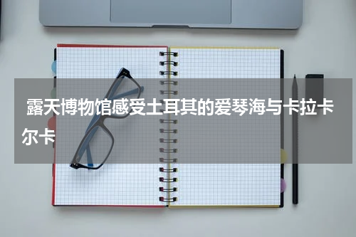  露天博物馆感受土耳其的爱琴海与卡拉卡尔卡
