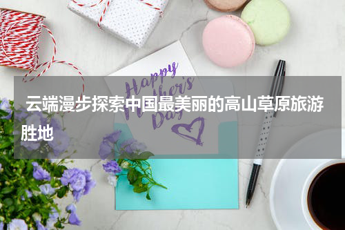  云端漫步探索中国最美丽的高山草原旅游胜地