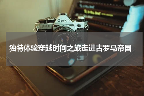  独特体验穿越时间之旅走进古罗马帝国