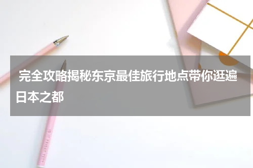  完全攻略揭秘东京最佳旅行地点带你逛遍日本之都