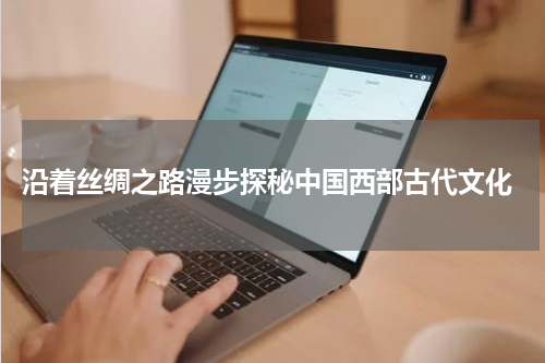  沿着丝绸之路漫步探秘中国西部古代文化