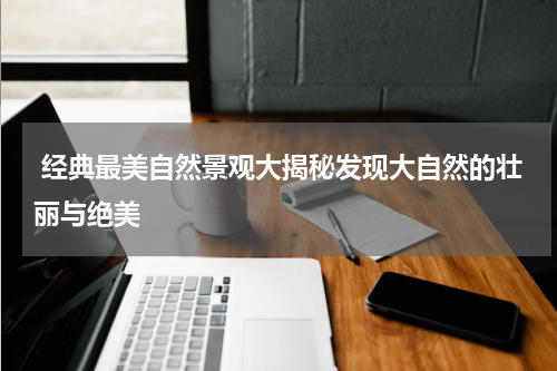  经典最美自然景观大揭秘发现大自然的壮丽与绝美