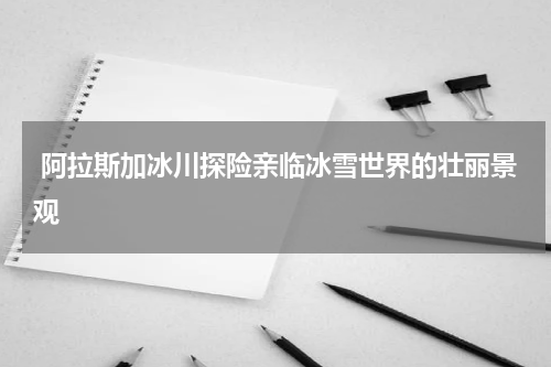  阿拉斯加冰川探险亲临冰雪世界的壮丽景观