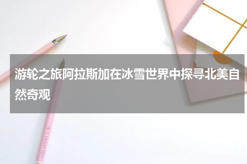 游轮之旅阿拉斯加在冰雪世界中探寻北美自然奇观