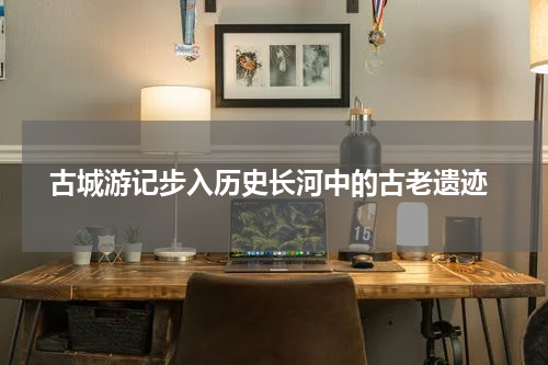  古城游记步入历史长河中的古老遗迹
