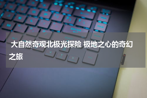  大自然奇观北极光探险 极地之心的奇幻之旅