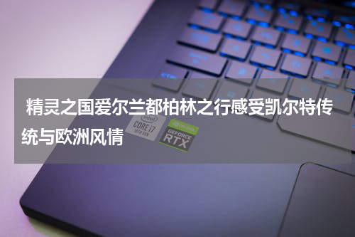  精灵之国爱尔兰都柏林之行感受凯尔特传统与欧洲风情