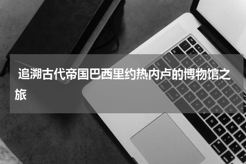  追溯古代帝国巴西里约热内卢的博物馆之旅