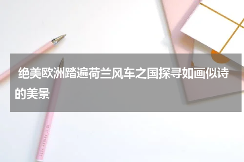  绝美欧洲踏遍荷兰风车之国探寻如画似诗的美景