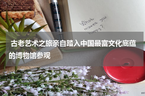  古老艺术之旅亲自踏入中国最富文化底蕴的博物馆参观