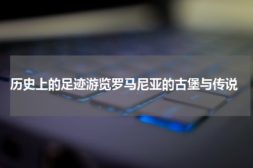  历史上的足迹游览罗马尼亚的古堡与传说