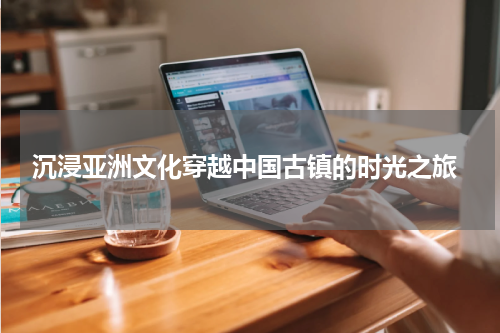  沉浸亚洲文化穿越中国古镇的时光之旅