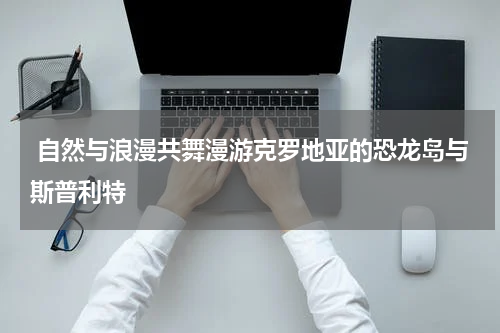  自然与浪漫共舞漫游克罗地亚的恐龙岛与斯普利特