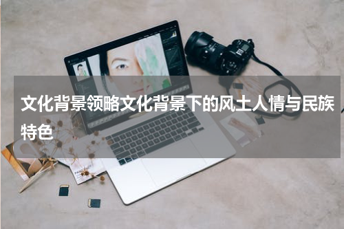 文化背景领略文化背景下的风土人情与民族特色