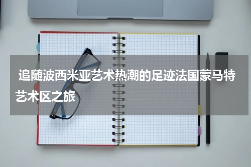  追随波西米亚艺术热潮的足迹法国蒙马特艺术区之旅