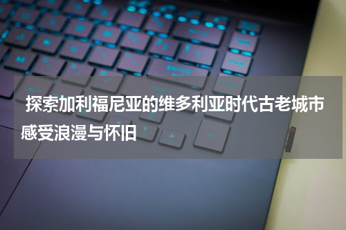  探索加利福尼亚的维多利亚时代古老城市感受浪漫与怀旧