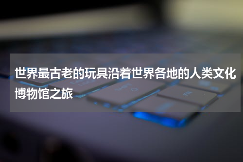 世界最古老的玩具沿着世界各地的人类文化博物馆之旅